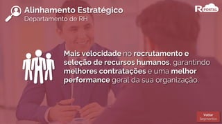 Alinhamento Estratégico
Departamento de RH
Mais velocidade no recrutamento e
seleção de recursos humanos, garantindo
melhores contratações e uma melhor
performance geral da sua organização.
Voltar
Segmentos
 