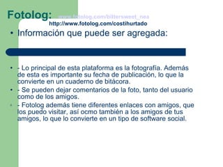 Fotolog:  www.fotolog.com/bittersweet_nea     http://www.fotolog.com/costihurtado Información que puede ser agregada: - Lo principal de esta plataforma es la fotografía. Además de esta es importante su fecha de publicación, lo que la convierte en un cuaderno de bitácora. - Se pueden dejar comentarios de la foto, tanto del usuario como de los amigos. - Fotolog además tiene diferentes enlaces con amigos, que los puedo visitar, así ocmo también a los amigos de tus amigos, lo que lo convierte en un tipo de software social. 