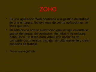 ZOHO Es una aplicación Web orientada a la gestión del trabajo de una empresa, Incluye mas de veinte aplicaciones en línea que son : un servicio de correo electrónico que incluye calendario, gestor de tareas, de contactos, de notas y de enlaces. Zoho Docs, un disco duro virtual con opciones de compartir documentos, trabajar simultáneamente y crear espacios de trabajo.   Tienes que registrarte 