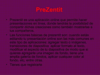 PreZentit   Prezentit es una aplicación online que permite hacer presentaciones en línea, donde tendrás la posibilidad de compartir dichas creaciones como también mostrarlas a tus compañeros. Las funciones básicas de prezentit son: cuando estás editando tu presentación online son las más comunes en este tipo de aplicaciones: agregar texto o imágenes, transiciones de diapositiva  aplicar formato al texto, modificar el aspecto de tu diapositiva de modo que si quieres agregarle una imagen de fondo, tiene una amplia galería de fondos, aplicar cualquier color al fondo, etc, entre otras.  Tienes que registrarte  