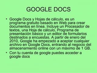 GOOGLE DOCS Google Docs y Hojas de cálculo, es un programa gratuito basado en Web para crear documentos en línea. Incluye un Procesador de textos, una Hoja de cálculo, Programa de presentación básico y un editor de formularios destinados a encuestas. A partir de enero del 2010, Google ha empezado a aceptar cualquier archivo en Google Docs, entrando al negocio del almacenamiento online con un máximo de 1 GB. Con tu cuenta de google puedes acceder a google docs 