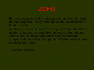ZOHO
• Es una aplicación Web orientada a la gestión del trabajo
de una empresa, Incluye mas de veinte aplicaciones en
línea que son :
• un servicio de correo electrónico que incluye calendario,
gestor de tareas, de contactos, de notas y de enlaces.
Zoho Docs, un disco duro virtual con opciones de
compartir documentos, trabajar simultáneamente y crear
espacios de trabajo.
• Tienes que registrarte
 