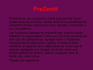 PreZentit
• Prezentit es una aplicación online que permite hacer
presentaciones en línea, donde tendrás la posibilidad de
compartir dichas creaciones como también mostrarlas a
tus compañeros.
• Las funciones básicas de prezentit son: cuando estás
editando tu presentación online son las más comunes en
este tipo de aplicaciones: agregar texto o imágenes,
transiciones de diapositiva aplicar formato al texto,
modificar el aspecto de tu diapositiva de modo que si
quieres agregarle una imagen de fondo, tiene una
amplia galería de fondos, aplicar cualquier color al
fondo, etc, entre otras.
• Tienes que registrarte
 