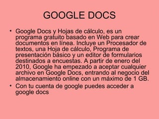 GOOGLE DOCS
• Google Docs y Hojas de cálculo, es un
programa gratuito basado en Web para crear
documentos en línea. Incluye un Procesador de
textos, una Hoja de cálculo, Programa de
presentación básico y un editor de formularios
destinados a encuestas. A partir de enero del
2010, Google ha empezado a aceptar cualquier
archivo en Google Docs, entrando al negocio del
almacenamiento online con un máximo de 1 GB.
• Con tu cuenta de google puedes acceder a
google docs
 