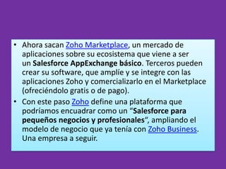 • Ahora sacan Zoho Marketplace, un mercado de
  aplicaciones sobre su ecosistema que viene a ser
  un Salesforce AppExchange básico. Terceros pueden
  crear su software, que amplíe y se integre con las
  aplicaciones Zoho y comercializarlo en el Marketplace
  (ofreciéndolo gratis o de pago).
• Con este paso Zoho define una plataforma que
  podríamos encuadrar como un “Salesforce para
  pequeños negocios y profesionales“, ampliando el
  modelo de negocio que ya tenía con Zoho Business.
  Una empresa a seguir.
 