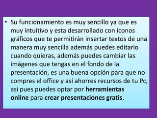 • Su funcionamiento es muy sencillo ya que es
  muy intuitivo y esta desarrollado con iconos
  gráficos que te permitirán insertar textos de una
  manera muy sencilla además puedes editarlo
  cuando quieras, además puedes cambiar las
  imágenes que tengas en el fondo de la
  presentación, es una buena opción para que no
  compres el office y así ahorres recursos de tu Pc,
  así pues puedes optar por herramientas
  online para crear presentaciones gratis.
 
