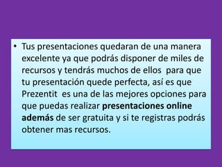 • Tus presentaciones quedaran de una manera
  excelente ya que podrás disponer de miles de
  recursos y tendrás muchos de ellos para que
  tu presentación quede perfecta, así es que
  Prezentit es una de las mejores opciones para
  que puedas realizar presentaciones online
  además de ser gratuita y si te registras podrás
  obtener mas recursos.
 
