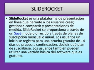 SLIDEROCKET
• SlideRocket es una plataforma de presentación
  en línea que permite a los usuarios crear,
  gestionar, compartir y presentaciones de
  medida. SlideRocket se proporciona a través de
  un SaaS modelo ofrecido a través de planes de
  suscripción mensual o anual. Los usuarios un
  inicio se registra para una prueba gratuita de 14
  días de prueba a continuación, decidir qué plan
  de suscribirse. Los usuarios también pueden
  utilizar una versión básica del software que es
  gratuito.
 