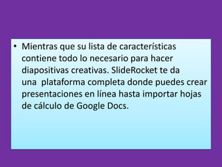 • Mientras que su lista de características
  contiene todo lo necesario para hacer
  diapositivas creativas. SlideRocket te da
  una plataforma completa donde puedes crear
  presentaciones en línea hasta importar hojas
  de cálculo de Google Docs.
 