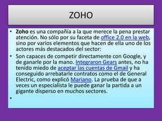 ZOHO
• Zoho es una compañía a la que merece la pena prestar
  atención. No sólo por su faceta de office 2.0 en la web,
  sino por varios elementos que hacen de ella uno de los
  actores más destacados del sector:
• Son capaces de competir directamente con Google, y
  de ganarle por la mano. Integraron Gears antes, no ha
  tenido miedo de aceptar las cuentas de Gmail y ha
  conseguido arrebatarle contratos como el de General
  Electric, como explicó Mariano. La prueba de que a
  veces un especialista le puede ganar la partida a un
  gigante disperso en muchos sectores.
•
 