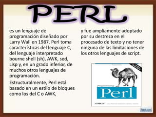 es un lenguaje de                  y fue ampliamente adoptado
programación diseñado por          por su destreza en el
Larry Wall en 1987. Perl toma      procesado de texto y no tener
características del lenguaje C,    ninguna de las limitaciones de
del lenguaje interpretado          los otros lenguajes de script.
bourne shell (sh), AWK, sed,
Lisp y, en un grado inferior, de
muchos otros lenguajes de
programación.
Estructuralmente, Perl está
basado en un estilo de bloques
como los del C o AWK,
 