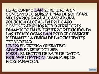 EL ACRONIMO LAM SE REFIERE A UN
CONJUNTO DE SUBSISTEMAS DE SOFTWARE
NECESARIOS PARA ALCANZAR UNA
SOLUCION GLOBAL, EN ESTE CASO
CONFIGURAR SITIOS WEB O SERVIDORES
DINAMICOS EN UN ESFUERZO REDUCIDO. EN
LAS TECNOLOGIAS LAM ESTO SE CONSIGUE
MEDIANTE LA UNION DE LAS SIGUIENTES
TECNLOGIAS:
LINUX: EL SISTEMA OPERATIVO.
APACHE: EL SERVIDOR WEB.
MySQL: EL SECTOR DE BASE DE DATOS.
PERL PHP O PYTHON: LENGUAJES DE
PROGRAMACION.
 