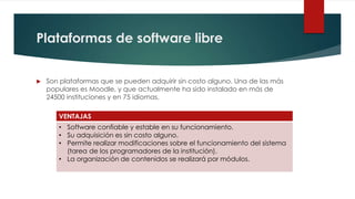 Plataformas de software libre


   Son plataformas que se pueden adquirir sin costo alguno. Una de las más
    populares es Moodle, y que actualmente ha sido instalado en más de
    24500 instituciones y en 75 idiomas.

       VENTAJAS
       • Software confiable y estable en su funcionamiento.
       • Su adquisición es sin costo alguno.
       • Permite realizar modificaciones sobre el funcionamiento del sistema
         (tarea de los programadores de la institución).
       • La organización de contenidos se realizará por módulos.
 