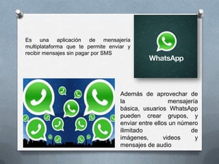 Es una aplicación de mensajería
multiplataforma que te permite enviar y
recibir mensajes sin pagar por SMS
Además de aprovechar de
la mensajería
básica, usuarios WhatsApp
pueden crear grupos, y
enviar entre ellos un número
ilimitado de
imágenes, videos y
mensajes de audio
 