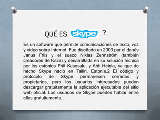 Es un software que permite comunicaciones de texto, voz
y vídeo sobre Internet. Fue diseñado en 2003 por el danés
Janus Friis y el sueco Niklas Zennström (también
creadores de Kaza) y desarrollada en su solución técnica
por los estonios Priit Kasesalu, y Ahti Heinla, ya que de
hecho Skype nació en Tallin, Estonia.2 El código y
protocolo de Skype permanecen cerrados y
propietarios, pero los usuarios interesados pueden
descargar gratuitamente la aplicación ejecutable del sitio
web oficial. Los usuarios de Skype pueden hablar entre
ellos gratuitamente.
 