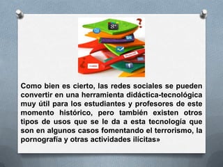 Como bien es cierto, las redes sociales se pueden
convertir en una herramienta didáctica-tecnológica
muy útil para los estudiantes y profesores de este
momento histórico, pero también existen otros
tipos de usos que se le da a esta tecnología que
son en algunos casos fomentando el terrorismo, la
pornografía y otras actividades ilícitas»
 