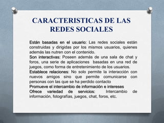 CARACTERISTICAS DE LAS
REDES SOCIALES
Están basadas en el usuario: Las redes sociales están
construidas y dirigidas por los mismos usuarios, quienes
además las nutren con el contenido.
Son interactivas: Poseen además de una sala de chat y
foros, una serie de aplicaciones basadas en una red de
juegos, como forma de entretenimiento de los usuarios.
Establece relaciones: No solo permite la interacción con
nuevos amigos sino que permite comunicarse con
personas con las que se ha perdido contacto
Promueve el intercambio de información e intereses
Ofrece variedad de servicios: Intercambio de
información, fotografías, juegos, chat, foros, etc.
 