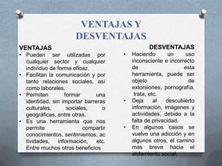 VENTAJAS Y
DESVENTAJAS
VENTAJAS
• Pueden ser utilizadas por
cualquier sector y cualquier
individuo de forma eficaz.
• Facilitan la comunicación y por
tanto relaciones sociales, así
como laborales.
• Permiten formar una
identidad, sin importar barreras
culturales, sociales, o
geográficas, entre otras.
• Es una herramienta que nos
permite compartir
conocimientos, sentimientos, ac
tividades, información, etc.
Entre muchos otros beneficios
DESVENTAJAS
• Haciendo un uso
inconsciente e incorrecto
de esta
herramienta, puede ser
objeto de
extorsiones, pornografía,
trata, etc.
• Deja al descubierto
información, imágenes y
actividades, debido a la
falta de privacidad.
• En algunos casos se
vuelve una adicción y en
algunos otros, el camino
mas breve hacia el
aislamiento social.
 