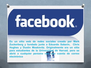 Es un sitio web de redes sociales creado por Mark
Zuckerberg y fundado junto a Eduardo Saberin, Chris
Hughes y Dustin Moskovitz. Originalmente era un sitio
para estudiantes de la Universidad de Harvad, pero se
abrió a cualquier persona con una cuenta de correo
electrónico
 