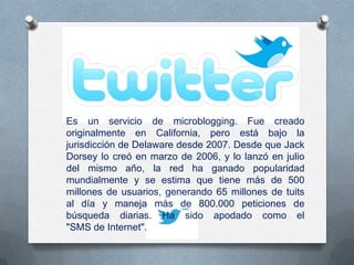 Es un servicio de microblogging. Fue creado
originalmente en California, pero está bajo la
jurisdicción de Delaware desde 2007. Desde que Jack
Dorsey lo creó en marzo de 2006, y lo lanzó en julio
del mismo año, la red ha ganado popularidad
mundialmente y se estima que tiene más de 500
millones de usuarios, generando 65 millones de tuits
al día y maneja más de 800.000 peticiones de
búsqueda diarias. Ha sido apodado como el
"SMS de Internet".
 