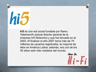hi5 es una red social fundada por Ramu
Yalamanchi (actual director general de la
empresa hi5 Networks) y que fue lanzada en el
2003. Al finalizar el año 2007 tenía más de 70
millones de usuarios registrados, la mayoría de
ellos en América Latina; además, era uno de los
40 sitios web más visitados del mundo.
 