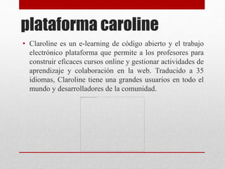 plataforma caroline
• Claroline es un e-learning de código abierto y el trabajo
electrónico plataforma que permite a los profesores para
construir eficaces cursos online y gestionar actividades de
aprendizaje y colaboración en la web. Traducido a 35
idiomas, Claroline tiene una grandes usuarios en todo el
mundo y desarrolladores de la comunidad.
 