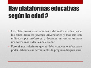 Hay plataformas educativas
según la edad ?
• Las plataformas están abiertas a diferentes edades desde
los niños hasta los jóvenes universitarios y más aun son
utilizadas por profesores y docentes universitarios para
una forma más didáctica de enseñar.
• Pero si nos referimos que se debe conocer o saber para
poder utilizar estas herramientas la pregunta dirigida seria
 