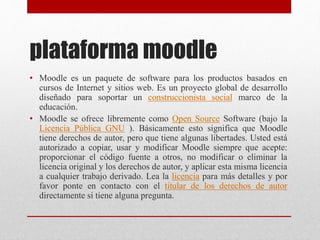 plataforma moodle
• Moodle es un paquete de software para los productos basados ​​en
cursos de Internet y sitios web. Es u...