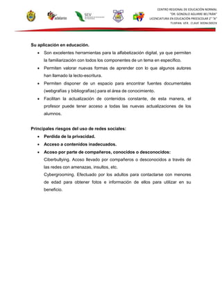 CENTRO REGIONAL DE EDUCACIÓN NORMAL
“DR. GONZALO AGUIRRE BELTRÁN”
LICENCIATURA EN EDUCACIÓN PREESCOLAR 2° “A”
TUXPAN, VER., CLAVE 30DNL0002X
Su aplicación en educación.
 Son excelentes herramientas para la alfabetización digital, ya que permiten
la familiarización con todos los componentes de un tema en específico.
 Permiten valorar nuevas formas de aprender con lo que algunos autores
han llamado la lecto-escritura.
 Permiten disponer de un espacio para encontrar fuentes documentales
(webgrafías y bibliografías) para el área de conocimiento.
 Facilitan la actualización de contenidos constante, de esta manera, el
profesor puede tener acceso a todas las nuevas actualizaciones de los
alumnos.
Principales riesgos del uso de redes sociales:
 Perdida de la privacidad.
 Acceso a contenidos inadecuados.
 Acoso por parte de compañeros, conocidos o desconocidos:
Ciberbullying. Acoso llevado por compañeros o desconocidos a través de
las redes con amenazas, insultos, etc.
Cybergrooming. Efectuado por los adultos para contactarse con menores
de edad para obtener fotos e información de ellos para utilizar en su
beneficio.
 