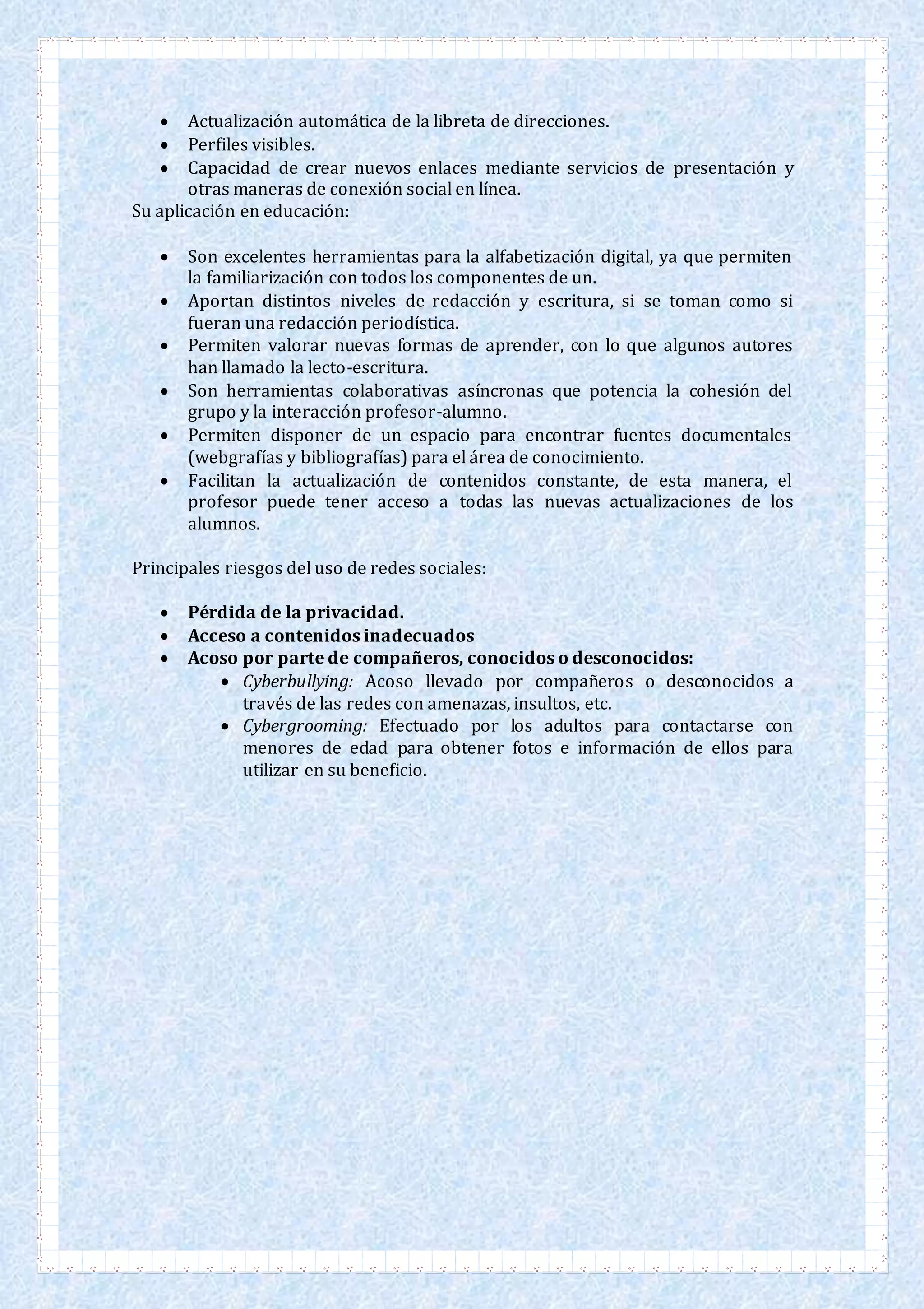  Actualización automática de la libreta de direcciones.
 Perfiles visibles.
 Capacidad de crear nuevos enlaces mediante servicios de presentación y
otras maneras de conexión social en línea.
Su aplicación en educación:
 Son excelentes herramientas para la alfabetización digital, ya que permiten
la familiarización con todos los componentes de un.
 Aportan distintos niveles de redacción y escritura, si se toman como si
fueran una redacción periodística.
 Permiten valorar nuevas formas de aprender, con lo que algunos autores
han llamado la lecto-escritura.
 Son herramientas colaborativas asíncronas que potencia la cohesión del
grupo y la interacción profesor-alumno.
 Permiten disponer de un espacio para encontrar fuentes documentales
(webgrafías y bibliografías) para el área de conocimiento.
 Facilitan la actualización de contenidos constante, de esta manera, el
profesor puede tener acceso a todas las nuevas actualizaciones de los
alumnos.
Principales riesgos del uso de redes sociales:
 Pérdida de la privacidad.
 Acceso a contenidos inadecuados
 Acoso por parte de compañeros, conocidos o desconocidos:
 Cyberbullying: Acoso llevado por compañeros o desconocidos a
través de las redes con amenazas, insultos, etc.
 Cybergrooming: Efectuado por los adultos para contactarse con
menores de edad para obtener fotos e información de ellos para
utilizar en su beneficio.
 