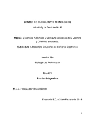 1
CENTRO DE BACHILLERATO TECNOLÓGICO
Industrial y de Servicios No.41
Modulo. Desarrolla, Administra y Configura soluciones de E-Learning
y Comercio electrónico.
Submódulo II. Desarrolla Soluciones de Comercio Electrónico
Leon Lui Alan
Noriega Lira Arturo Aldair
Bina #21
Practica Integradora
M.G.E. Felicitas Hernández Beltrán
Ensenada B.C. a 28 de Febrero del 2018
 