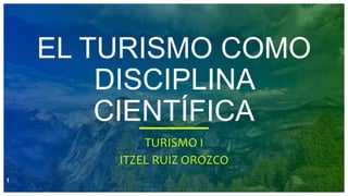 EL TURISMO COMO
DISCIPLINA
CIENTÍFICA
TURISMO I
ITZEL RUIZ OROZCO
1
 