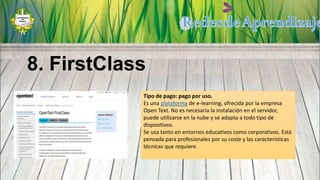 Tipo de pago: pago por uso.
Es una plataforma de e-learning, ofrecida por la empresa
Open Text. No es necesaria la instalación en el servidor,
puede utilizarse en la nube y se adapta a todo tipo de
dispositivos.
Se usa tanto en entornos educativos como corporativos. Está
pensada para profesionales por su coste y las características
técnicas que requiere.
8. FirstClass
 