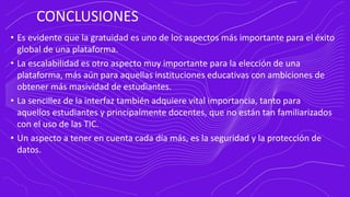 CONCLUSIONES
• Es evidente que la gratuidad es uno de los aspectos más importante para el éxito
global de una plataforma.
• La escalabilidad es otro aspecto muy importante para la elección de una
plataforma, más aún para aquellas instituciones educativas con ambiciones de
obtener más masividad de estudiantes.
• La sencillez de la interfaz también adquiere vital importancia, tanto para
aquellos estudiantes y principalmente docentes, que no están tan familiarizados
con el uso de las TIC.
• Un aspecto a tener en cuenta cada día más, es la seguridad y la protección de
datos.
 