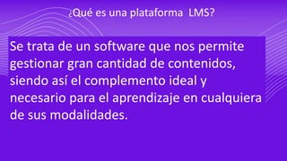 ¿Qué es una plataforma LMS?
Se trata de un software que nos permite
gestionar gran cantidad de contenidos,
siendo así el complemento ideal y
necesario para el aprendizaje en cualquiera
de sus modalidades.
 