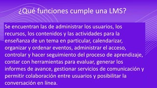 ¿Qué funciones cumple una LMS?
Se encuentran las de administrar los usuarios, los
recursos, los contenidos y las actividades para la
enseñanza de un tema en particular, calendarizar,
organizar y ordenar eventos, administrar el acceso,
controlar y hacer seguimiento del proceso de aprendizaje,
contar con herramientas para evaluar, generar los
informes de avance, gestionar servicios de comunicación y
permitir colaboración entre usuarios y posibilitar la
conversación en línea.
 