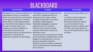 BLACKBOARDCaracterísticas Ventajas Desventajas
Blackboard es un sistema de gestión de
aprendizaje en línea, un ecosistema
donde hay interacción de conocimiento
entre tutores/estudiantes. Comienza
desde 2005 y ha sido implementado
por más de 60 universidades en países
de todo el mundo. Esta es una
plataforma que tiene módulos de
contenidos, herramientas de
comunicación interna, herramientas de
evaluación, herramientas de
seguimiento y gestión de aprendizaje.
Flexibilidad: permite la integración con
otras LMS y complementarse con
aplicaciones para redes sociales
Su diseño está basado en una fácil
usabilidad, rápida adopción.
Flexibilidad pedagógica y propicia
experiencias de uso. Intuitivo.
Desde el mismo portal se puede
consultar información y avisos de
diferentes cursos.
Comunicarse con sus alumnos por medio
de herramientas de colaboración en línea
Agregar los materiales de su curso en
áreas de contenido específicas
Diseñar encuestas, pruebas y exámenes
Llevar la administración del desempeño
de los alumnos
El acceso a los cursos debe ser en
línea.
La interfaz necesita mejorarse
para hacerla más sencilla
No existe la opción de obtener
una versión local del curso.
Algunas versiones se deben hacer
en HTML, por lo que habrá que
conocer los detalles básicos sobre
el mismo.
 