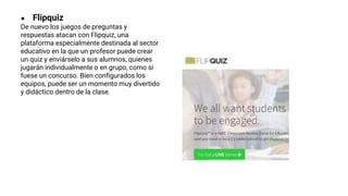 ● Flipquiz
De nuevo los juegos de preguntas y
respuestas atacan con Flipquiz, una
plataforma especialmente destinada al sector
educativo en la que un profesor puede crear
un quiz y enviárselo a sus alumnos, quienes
jugarán individualmente o en grupo, como si
fuese un concurso. Bien configurados los
equipos, puede ser un momento muy divertido
y didáctico dentro de la clase.
 