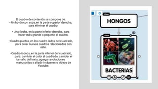 El cuadro de contenido se compone de:
• Un botón con aspa, en la parte superior derecha,
para eliminar el cuadro.
• Una flecha, en la parte inferior derecha, para
hacer más grande o pequeño el cuadro.
• Cuadro puntos, en los cuadro lados del cuadrado,
para crear nuevos cuadros relacionados con
este.
• Cuadro iconos, en la parte inferior del cuadrado,
para: cambiar el color al cuadrado, cambiar el
tamaño del texto, agregar anotaciones
manuscritas y añadir imágenes o vídeos de
Youtube.
 