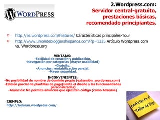 http://es.wordpress.com/features/  Características principales-Tour http://www.uniondebloggershispanos.com/?p=1335  Artículo Wordpress.com vs. Wordpress.org 2.Wordpress.com: Servidor central-gratuito,  prestaciones básicas, recomendado principiantes. VENTAJAS: -Facilidad de creación y publicación. -Navegación por categorías (mayor usabilidad) -Gratuito. -Anuncios: rentabilización parcial. -Mayor seguridad. INCONVENIENTES: -No posibilidad de nombre de dominio propio (extensión .wordpress.com)  -Edición parcial de plantillas de pago(limita el diseño y las funcionalidades  personalizadas) -Anuncios: No permite anuncios que ejecuten código (como Adsense) EJEMPLO: http://luduran.wordpress.com/ 