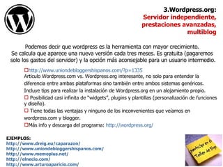 Podemos decir que wordpress es la herramienta con mayor crecimiento.  Se calcula que aparece una nueva versión cada tres meses. Es gratuita (pagaremos  solo los gastos del servidor) y la opción más aconsejable para un usuario intermedio. EJEMPLOS:  http://www.dreig.eu/caparazon/ http://www.uniondebloggershispanos.com/ http://www.memoplus.net/ http://elnecio.com/ http://www.arturoaparicio.com/ 3.Wordpress.org: Servidor independiente,  prestaciones avanzadas, multiblog http:// www.uniondebloggershispanos.com/?p =1335   Artículo Wordpress.com vs. Wordpress.org interesante, no solo para entender la  diferencia entre ambas plataformas sino también entre ambos sistemas genéricos.  Incluye tips para realizar la instalación de Wordpress.org en un alojamiento propio. Posibilidad casi infinita de “widgets”, plugins y plantillas (personalización de funciones y diseño). Tiene todas las ventajas y ninguno de los inconvenientes que veíamos en  wordpress.com y blogger. Más info y descarga del programa:  http://wordpress.org/ 