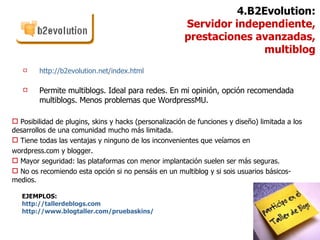 http://b2evolution.net/index.html Permite multiblogs. Ideal para redes. En mi opinión, opción recomendada multiblogs. Menos problemas que WordpressMU. EJEMPLOS:  http ://tallerdeblogs.com http://www.blogtaller.com/pruebaskins/ 4.B2Evolution: Servidor independiente,  prestaciones avanzadas, multiblog Posibilidad de plugins, skins y hacks (personalización de funciones y diseño) limitada a los desarrollos de una comunidad mucho más limitada. Tiene todas las ventajas y ninguno de los inconvenientes que veíamos en  wordpress.com y blogger. Mayor seguridad: las plataformas con menor implantación suelen ser más seguras. No os recomiendo esta opción si no pensáis en un multiblog y si sois usuarios básicos-medios. 