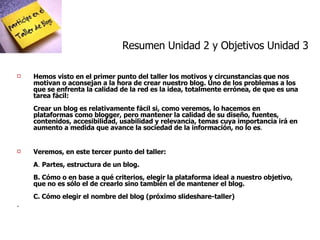 Hemos visto en el primer punto del taller los motivos y circunstancias que nos motivan o aconsejan a la hora de crear nuestro blog. Uno de los problemas a los que se enfrenta la calidad de la red es la idea, totalmente errónea, de que es una tarea fácil: Crear un blog es relativamente fácil si, como veremos, lo hacemos en plataformas como blogger, pero mantener la calidad de su diseño, fuentes, contenidos, accesibilidad, usabilidad y relevancia, temas cuya importancia irá en aumento a medida que avance la sociedad de la información, no lo es .  Veremos, en este tercer punto del taller: A .  Partes, estructura de un blog.  B. Cómo o en base a qué criterios, elegir la plataforma ideal a nuestro objetivo, que no es sólo el de crearlo sino también el de mantener el blog. C. Cómo elegir el nombre del blog (próximo slideshare-taller) . Resumen Unidad 2 y Objetivos Unidad 3 