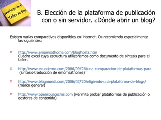 B. Elección de la plataforma de publicación  con o sin servidor. ¿Dónde abrir un blog? Existen varias comparativas disponibles en internet. Os recomiendo especialmente las siguientes: http://www.emomsathome.com/bloghosts.htm Cuadro excel cuya estructura utilizaremos como documento de síntesis para el taller. http://www.ecuaderno.com/2006/09/26/una-comparacion-de-plataformas-para-publicar-blogs/  (síntesis-traducción de emomsathome) http://www.blogmundi.com/2006/03/20/eligiendo-una-plataforma-de-blogs/  (marco general) http://www.opensourcecms.com  (Permite probar plataformas de publicación o gestores de contenido) 