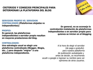 CRITERIOS Y CONSEJOS PRINCIPALES PARA DETERMINAR LA PLATAFORMA DEL BLOG   SERVIDOR PROPIO VS. SERVIDOR CENTRALIZADO  (Plataformas alojadas vs independientes): PROPIO:  En general, las plataformas independientes o servidor propio resultan en mayores prestaciones del blog.  CENTRALIZADO: Una estrategia usual es elegir una plataforma centralizada (Blogger, Blogia, etc...) para después “migrar” a una plataforma independiente.  A la hora de elegir el servidor (de pago o gratuíto)  para nuestra plataforma de publicación autoalojada y  antes de decidir, os recomiendo acudir a google e ingresar su nombre para ver opiniones de otros usuarios. En general, no se aconseja la  contratación-instalación de plataformas independientes o en servidor propio para  quienes se inician en el blogging 