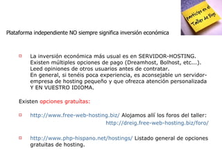 Plataforma independiente NO siempre significa inversión económica La inversión económica más usual es en SERVIDOR-HOSTING. Existen múltiples opciones de pago (Dreamhost, Bolhost, etc...). Leed opiniones de otros usuarios antes de contratar. En general, si tenéis poca experiencia, es aconsejable un servidor-empresa de hosting pequeño y que ofrezca atención personalizada Y EN VUESTRO IDIOMA. Existen  opciones gratuítas: http://www.free-web-hosting.biz/   Alojamos allí los foros del taller: http://dreig.free-web-hosting.biz/foro/ http://www.php-hispano.net/hostings/  Listado general de opciones gratuitas de hosting. 