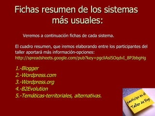 Fichas resumen de los sistemas  más usuales: Veremos a continuación fichas de cada sistema.  El cuadro resumen, que iremos elaborando entre los participantes del taller aportará más información-opciones:  http://spreadsheets.google.com/pub?key=pgcliAsl5OqdvI_8PJbbgHg 1.-Blogger 2.-Wordpress.com 3.-Wordpress.org 4.-B2Evolution 5.-Temáticas-territoriales, alternativas. 