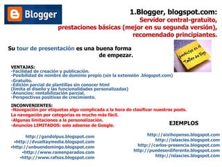 1.Blogger, blogspot.com: Servidor central-gratuito,  prestaciones básicas (mejor en su segunda versión), recomendado principiantes. Su  tour de presentación  es una buena forma  de empezar. VENTAJAS: -Facilidad de creación y publicación. -Posibilidad de nombre de dominio propio (sin la extensión .blogspot.com) -Gratuito. -Edición parcial de plantillas sin conocer html (limita el diseño y las funcionalidades personalizadas) -Anuncios: rentabilización parcial. -Perspectivas positivas de crecimiento. INCONVENIENTES: -Navegación por etiquetas algo complicada a la hora de clasificar nuestros posts.  La navegación por categorías es mucho más fácil.  -Algunas limitaciones a la personalización. -Anuncios LIMITADOS: solo adsense de Google. http://gandolpus.blogspot.com http://dvueltaymedia.blogspot.com http:// unbuendomingo.blogspot.com http:// www.ramenparados.com http:// www.rafsos.blogspot.com http://aixihopenso.blogspot.com http://islascies.blogspot.com http://carlos-presencia.blogspot.com http://puedeserdiferente.blogspot.com http:// islascies.blogspot.com EJEMPLOS 