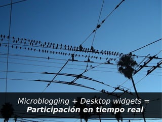 –   Microblogging + Desktop widgets =
     – Participación en tiempo real
 