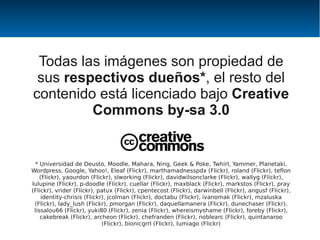Todas las imágenes son propiedad de
 sus respectivos dueños*, el resto del
contenido está licenciado bajo Creative
         Commons by-sa 3.0


 * Universidad de Deusto, Moodle, Mahara, Ning, Geek & Poke, Twhirl, Yammer, Planetaki,
Wordpress, Google, Yahoo!, Eleaf (Flickr), marthamadnesspdx (Flickr), roland (Flickr), teflon
    (Flickr), yaourdon (Flickr), slworking (Flickr), davidwilsonclarke (Flickr), wallyg (Flickr),
lulupine (Flickr), p-doodle (Flickr), cuellar (Flickr), maxblack (Flickr), markstos (Flickr), pray
(Flickr), vrider (Flickr), patux (Flickr), cpentecost (Flickr), darwinbell (Flickr), angusf (Flickr),
     identity-chrisis (Flickr), jcolman (Flickr), doctabu (Flickr), ivanomak (Flickr), mzaluska
 (Flickr), lady_lush (Flickr), pmorgan (Flickr), daquellamanera (Flickr), dunechaser (Flickr),
 lissalou66 (Flickr), yuki80 (Flickr), zenia (Flickr), whereismyshame (Flickr), foreby (Flickr),
    cakebreak (Flickr), archeon (Flickr), chefranden (Flickr), noblearc (Flickr), quintanaroo
                             (Flickr), bionicgrrl (Flickr), lumiago (Flickr)
 